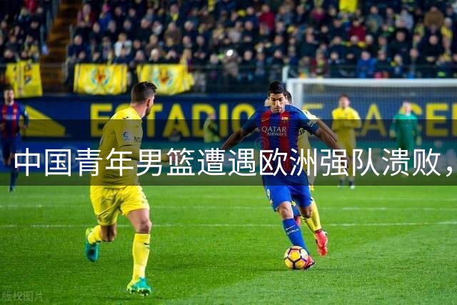 中国青年男篮遭遇欧洲强队溃败，篮球青训体系短板暴露无遗