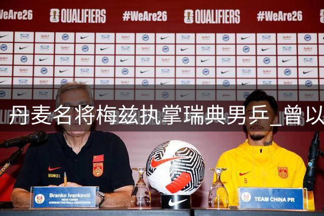 丹麦名将梅兹执掌瑞典男乒 曾以高球绝技惊艳乒坛