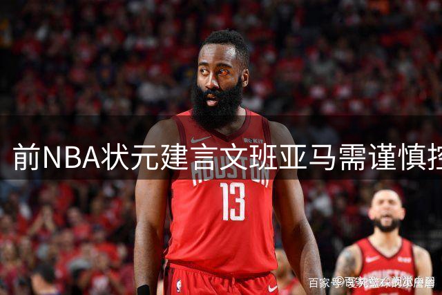 前NBA状元建言文班亚马需谨慎控制上场时间