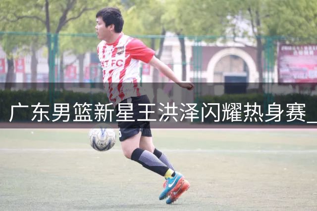 广东男篮新星王洪泽闪耀热身赛 成总决赛关键拼图