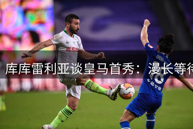 库库雷利亚谈皇马首秀：漫长等待终圆梦 渴望延续冠军之路
