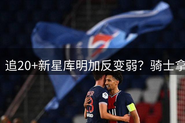 追20+新星库明加反变弱？骑士拿两将开刀遭球探警告
