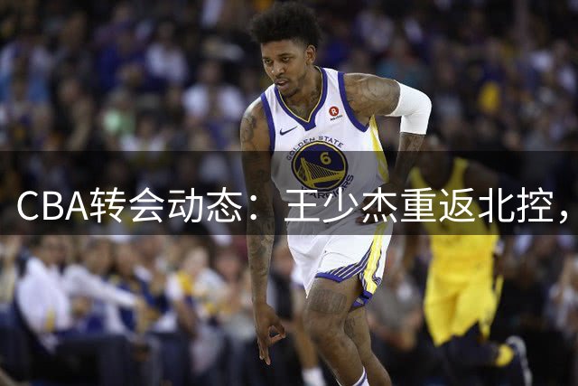 CBA转会动态：王少杰重返北控，曾繁日牵手江苏，范子铭交易暂缓